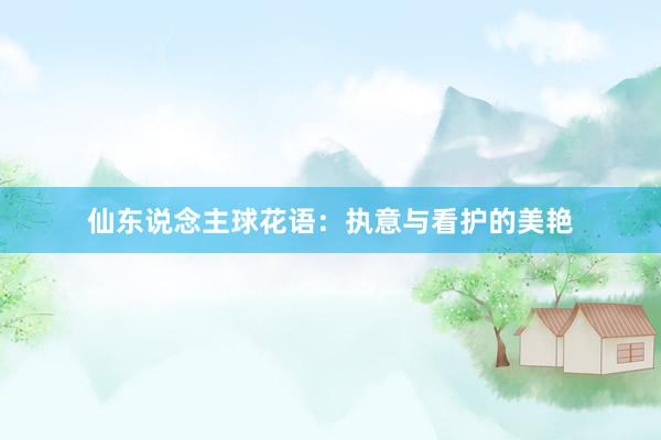 仙东说念主球花语：执意与看护的美艳